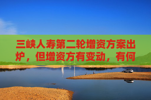 三峡人寿第二轮增资方案出炉，但增资方有变动，有何考虑？公司回应