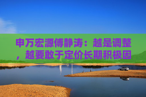 申万宏源傅静涛：越是调整，越要敢于定价长期积极因素