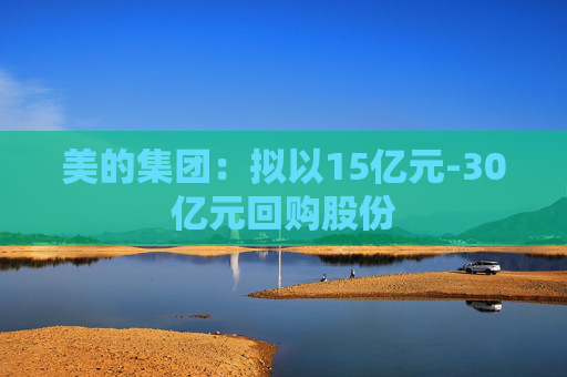 美的集团：拟以15亿元-30亿元回购股份