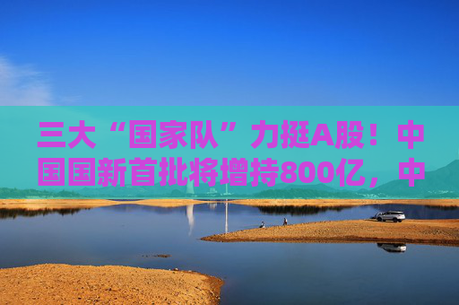 三大“国家队”力挺A股！中国国新首批将增持800亿，中央汇金也将加力增持ETF