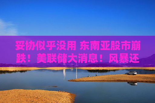 妥协似乎没用 东南亚股市崩跌！美联储大消息！风暴还在后头？