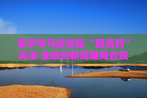 老字号马应龙陷“回流药”风波 业绩创新高难掩合规隐忧