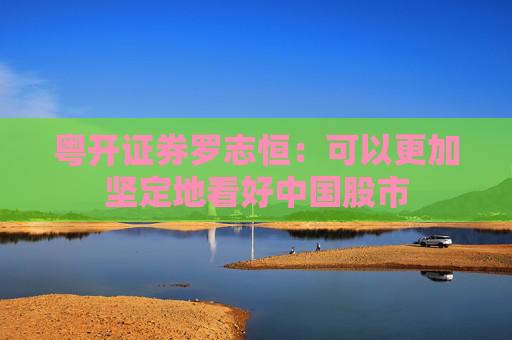 粤开证券罗志恒：可以更加坚定地看好中国股市