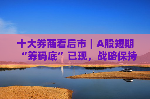 十大券商看后市｜A股短期“筹码底”已现，战略保持乐观
