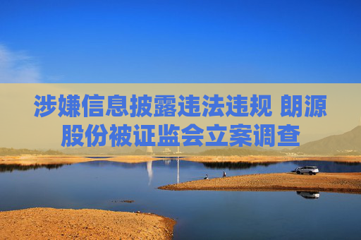 涉嫌信息披露违法违规 朗源股份被证监会立案调查