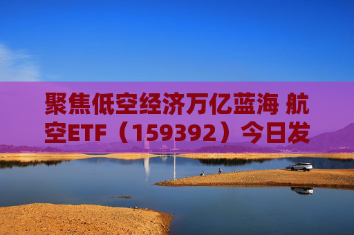 聚焦低空经济万亿蓝海 航空ETF（159392）今日发行