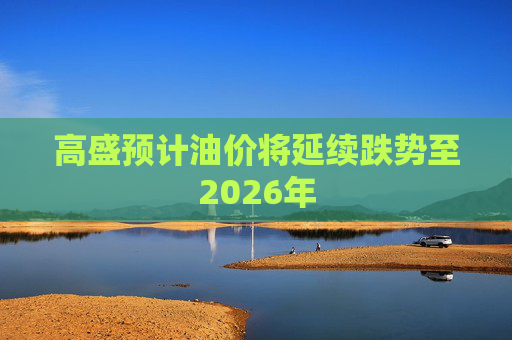 高盛预计油价将延续跌势至2026年