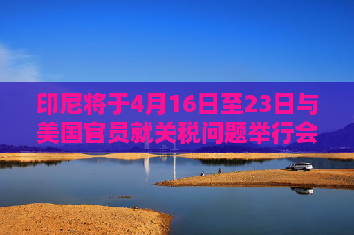 印尼将于4月16日至23日与美国官员就关税问题举行会谈