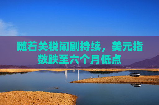随着关税闹剧持续，美元指数跌至六个月低点