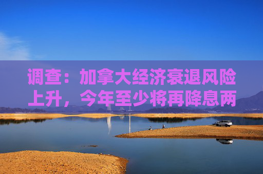 调查：加拿大经济衰退风险上升，今年至少将再降息两次
