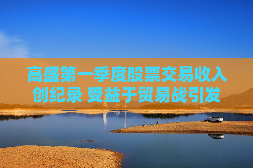 高盛第一季度股票交易收入创纪录 受益于贸易战引发的市场动荡
