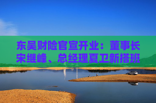 东吴财险官宣开业：董事长宋继峰、总经理夏卫新搭班 五地分公司获批筹建