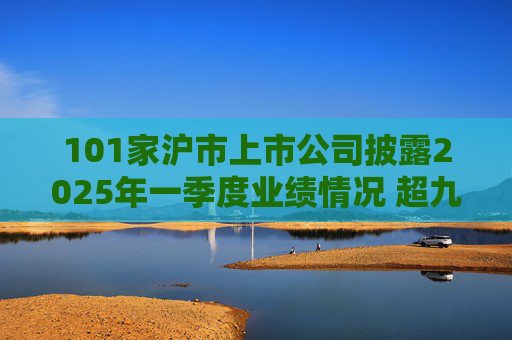 101家沪市上市公司披露2025年一季度业绩情况 超九成报喜