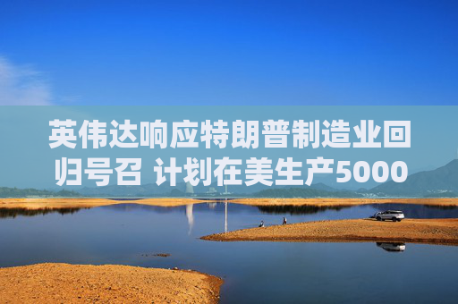 英伟达响应特朗普制造业回归号召 计划在美生产5000亿美元AI设备