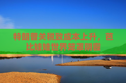 特朗普关税致成本上升，芭比娃娃世界笼罩阴霾