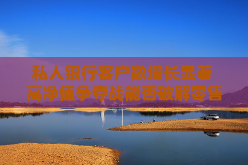 私人银行客户数增长显著 高净值争夺战能否破解零售困局