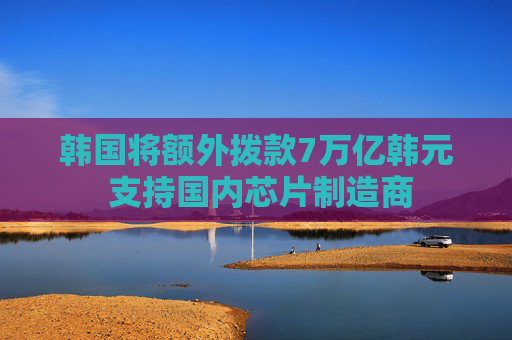 韩国将额外拨款7万亿韩元 支持国内芯片制造商