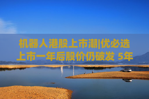 机器人港股上市潮|优必选上市一年后股价仍破发 5年累亏超50亿、毛利率接连下滑、销售费用高企