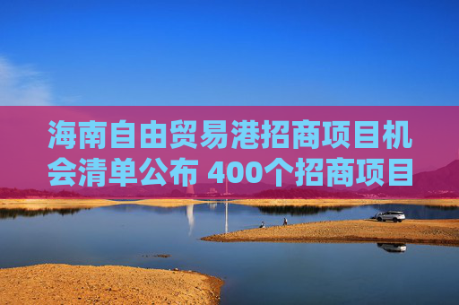 海南自由贸易港招商项目机会清单公布 400个招商项目总投资约4600亿元