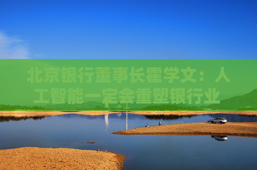 北京银行董事长霍学文：人工智能一定会重塑银行业 重塑我们的学习、思考和行为