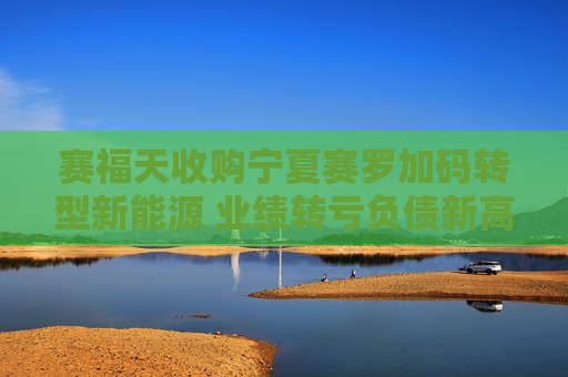 赛福天收购宁夏赛罗加码转型新能源 业绩转亏负债新高资金缺口巨大