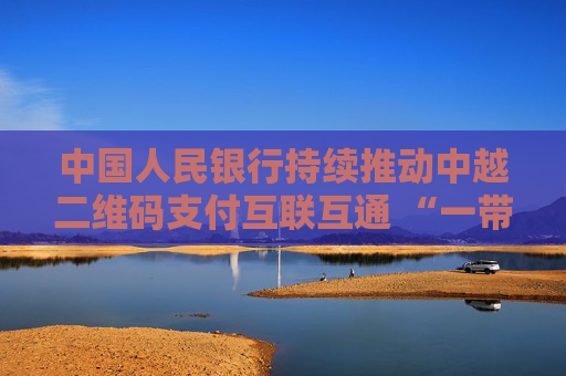 中国人民银行持续推动中越二维码支付互联互通 “一带一路”支付便利化再添新成果