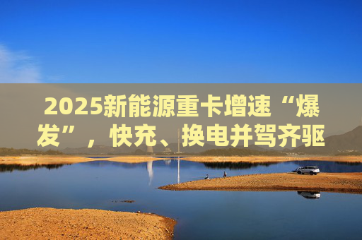 2025新能源重卡增速“爆发”，快充、换电并驾齐驱
