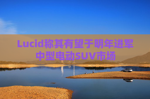 Lucid称其有望于明年进军中型电动SUV市场