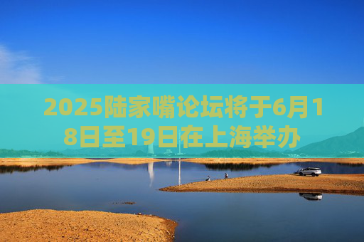 2025陆家嘴论坛将于6月18日至19日在上海举办