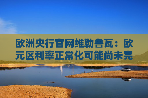 欧洲央行官网维勒鲁瓦：欧元区利率正常化可能尚未完成