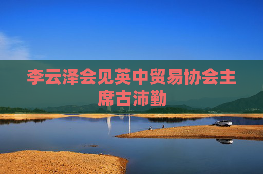 李云泽会见英中贸易协会主席古沛勤