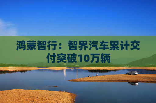 鸿蒙智行：智界汽车累计交付突破10万辆