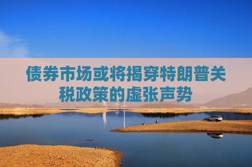 债券市场或将揭穿特朗普关税政策的虚张声势