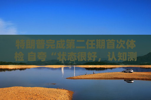 特朗普完成第二任期首次体检 自夸“状态很好，认知测试全答对”！