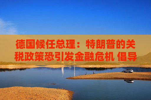 德国候任总理：特朗普的关税政策恐引发金融危机 倡导欧美自由贸易