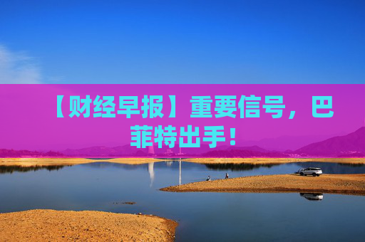 【财经早报】重要信号，巴菲特出手！