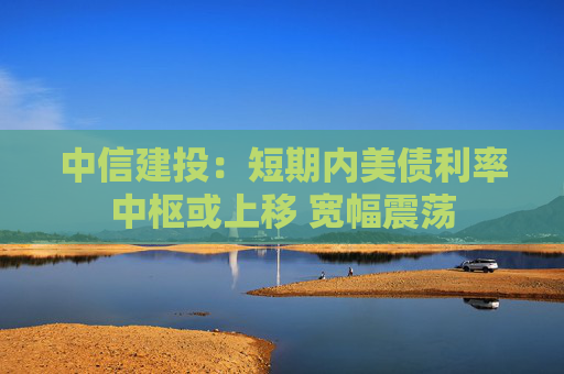 中信建投：短期内美债利率中枢或上移 宽幅震荡