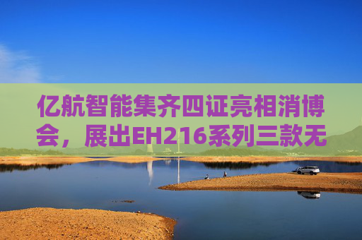 亿航智能集齐四证亮相消博会，展出EH216系列三款无人驾驶航空器