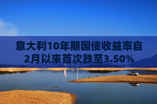 意大利10年期国债收益率自2月以来首次跌至3.50%