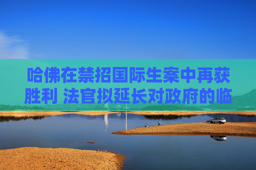 哈佛在禁招国际生案中再获胜利 法官拟延长对政府的临时限制令