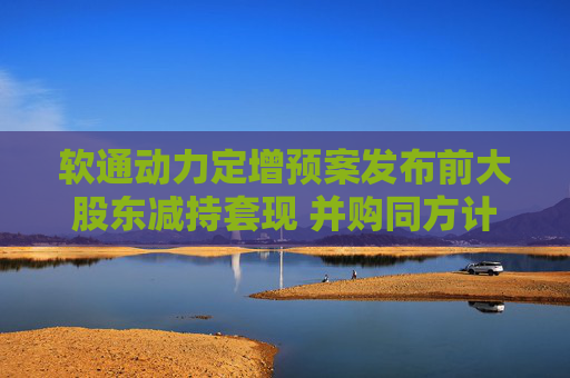 软通动力定增预案发布前大股东减持套现 并购同方计算机后盈利能力大降一季度亏损