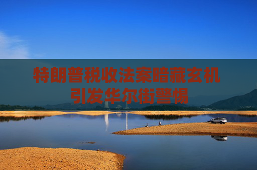特朗普税收法案暗藏玄机 引发华尔街警惕