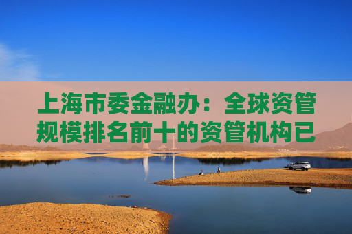 上海市委金融办：全球资管规模排名前十的资管机构已全部在上海开展业务