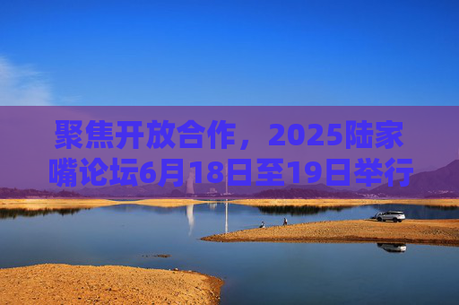 聚焦开放合作，2025陆家嘴论坛6月18日至19日举行，期间若干重大金融政策将发布
