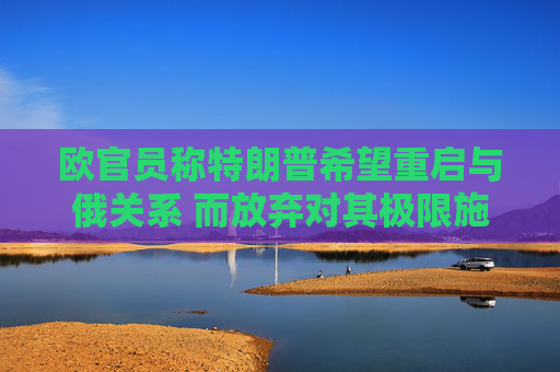 欧官员称特朗普希望重启与俄关系 而放弃对其极限施压