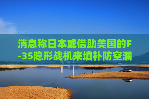 消息称日本或借助美国的F-35隐形战机来填补防空漏洞