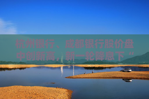 杭州银行、成都银行股价盘中创新高，新一轮降息下“买银行股比定期存款划算”引发热议