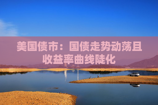 美国债市：国债走势动荡且收益率曲线陡化