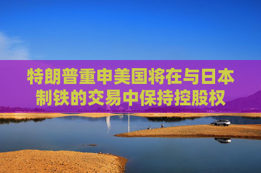 特朗普重申美国将在与日本制铁的交易中保持控股权