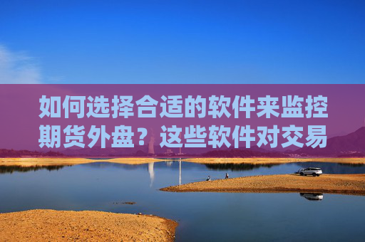 如何选择合适的软件来监控期货外盘？这些软件对交易决策有何帮助？